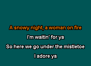 A snowy night. a woman on fire

I'm waitin' for ya
80 here we go under the mistletoe

I adore ya