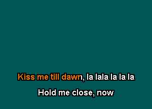 Kiss me till dawn, la lala la la la

Hold me close, now
