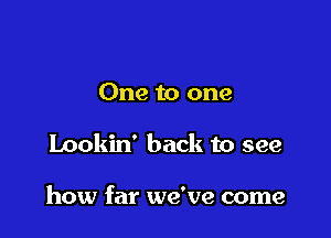 One to one

Lookin' back to see

how far we've come