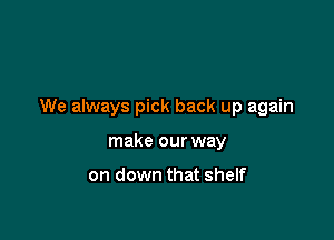 We always pick back up again

make our way

on down that shelf