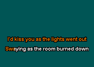I'd kiss you as the lights went out

Swaying as the room burned down