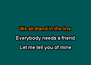 We all stand in the line

Everybody needs a friend

Let me tell you of mine