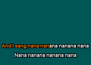 And I sang nana nanana nanana nana

Nana nanana nanana nana
