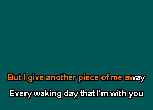 But I give another piece of me away

Every waking day that I'm with you