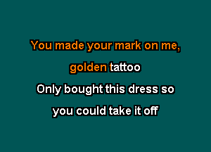 You made your mark on me,

golden tattoo

Only bought this dress so

you could take it off