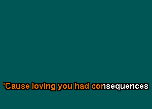 'Cause loving you had consequences