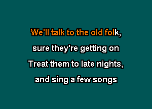 We'll talk to the old folk,

sure they're getting on

Treat them to late nights,

and sing a few songs