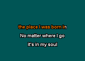 the place lwas born in

No matter where I go

it's in my soul