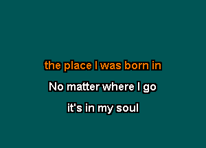 the place lwas born in

No matter where I go

it's in my soul