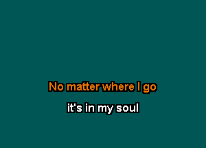 No matter where I go

it's in my soul