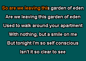 So are we leaving this garden of eden
Are we leaving this garden of eden
Used to walk around your apartment
With nothing, but a smile on me
But tonight I'm so self conscious

Isn't it so clear to see