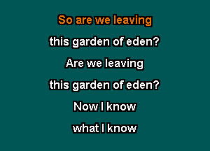 So are we leaving

this garden of eden?
Are we leaving
this garden of eden?
Nowl know

whatl know