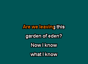 Are we leaving this

garden of eden?

Now I know

whatl know
