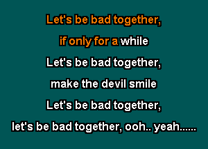 Let's be bad together,
if only for a while
Let's be bad together,
make the devil smile

Let's be bad together,

let's be bad together, ooh.. yeah ......