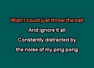 Wish I could just throw the ball
And ignore it all

Constantly distracted by

the noise of my ping pong