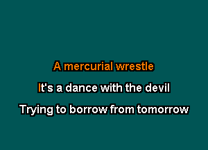 A mercurial wrestle

It's a dance with the devil

Trying to borrow from tomorrow