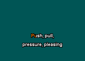 Push, pull,

pressure, pleasing