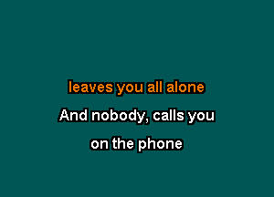 leaves you all alone

And nobody, calls you

on the phone