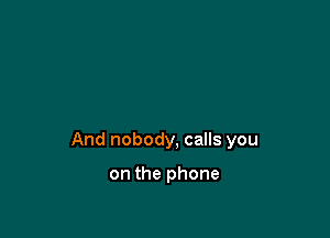 And nobody, calls you

on the phone