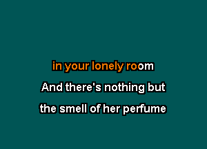 in your lonely room

And there's nothing but

the smell of her perfume