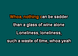 Whoa, nothing can be sadder
than a glass ofwine alone
Loneliness, loneliness,

such a waste of time, whoa yeah