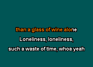 than a glass ofwine alone

Loneliness, loneliness,

such a waste of time, whoa yeah