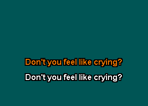 Don't you feel like crying?

Don't you feel like crying?