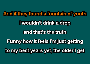 And if they found a fountain of youth
I wouldnt drink a drop
and that!s the truth
Funny how it feels Pm just getting

to my best years yet, the older I get
