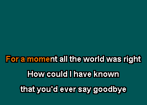 For a moment all the world was right

How could I have known

that you'd ever say goodbye