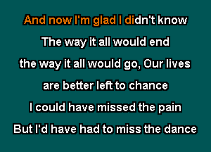 And now I'm glad I didn't know
The way it all would end
the way it all would go, Our lives
are better left to chance
lcould have missed the pain

But I'd have had to miss the dance