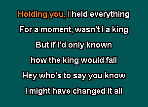 Holding you, I held everything
For a moment, wasn't I a king
But ifl'd only known
how the king would fall

Hey who's to say you know

I might have changed it all I