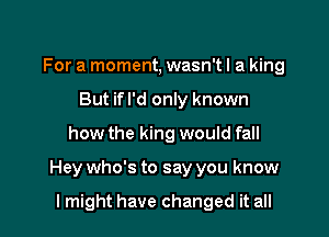 For a moment, wasn'tl a king
But ifl'd only known

how the king would fall

Hey who's to say you know

I might have changed it all