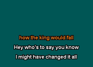 how the king would fall

Hey who's to say you know

I might have changed it all