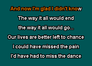 And now I'm glad I didn't know
The way it all would end
the way it all would go...
Our lives are better left to chance
lcould have missed the pain

I'd have had to miss the dance