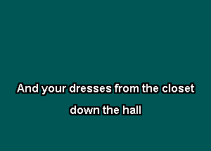 And your dresses from the closet

down the hall