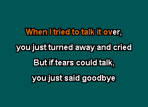 When I tried to talk it over,

youjust turned away and cried

But iftears could talk,

youjust said goodbye