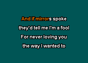 And if mirrors spoke

they'd tell me I'm a fool

For never loving you

the way I wanted to
