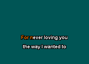 For never loving you

the way I wanted to