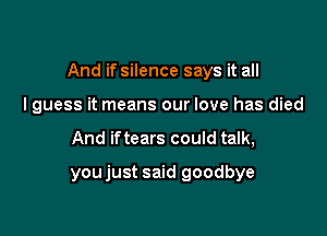 And if silence says it all

I guess it means our love has died
And iftears could talk,
youjust said goodbye