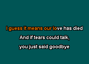 I guess it means our love has died

And iftears could talk,

youjust said goodbye