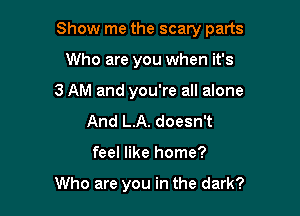 Show me the scary parts

Who are you when it's
3 AM and you're all alone
And L.A. doesn't
feel like home?

Who are you in the dark?