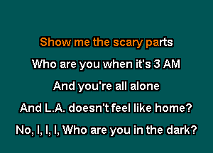 Show me the scary parts
Who are you when it's 3 AM
And you're all alone
And L.A. doesn't feel like home?

No, l, l, I, Who are you in the dark?