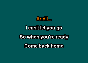 And I...

I can't let you go

So when you're ready

Come back home