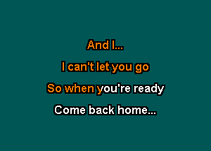 And I...

I can't let you go

So when you're ready

Come back home...