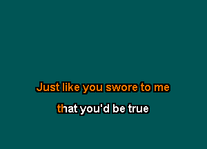 Just like you swore to me

that you'd be true