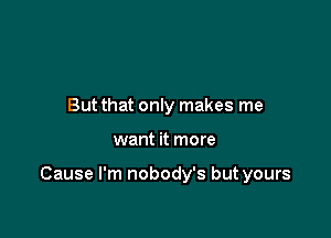 But that only makes me

want it more

Cause I'm nobody's but yours