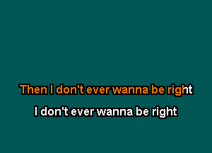 Then I don't ever wanna be right

I don't ever wanna be right