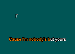Cause I'm nobody's but yours