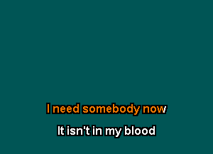 lneed somebody now

It isn't in my blood