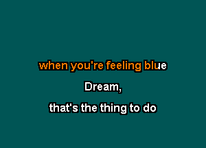 when you're feeling blue

Dream.
that's the thing to do